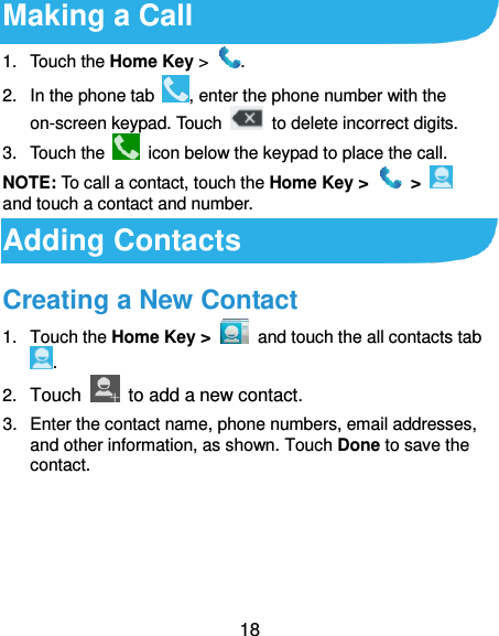 18 Making a Call 1.  Touch the Home Key &gt;  . 2.  In the phone tab  , enter the phone number with the on-screen keypad. Touch    to delete incorrect digits. 3.  Touch the    icon below the keypad to place the call. NOTE: To call a contact, touch the Home Key &gt;    &gt;   and touch a contact and number. Adding Contacts Creating a New Contact 1.  Touch the Home Key &gt;   and touch the all contacts tab . 2. Touch    to add a new contact. 3.  Enter the contact name, phone numbers, email addresses, and other information, as shown. Touch Done to save the contact. 