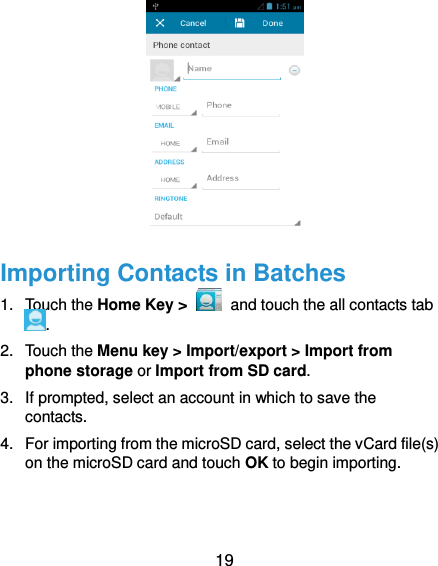  19  Importing Contacts in Batches 1.  Touch the Home Key &gt;   and touch the all contacts tab . 2.  Touch the Menu key &gt; Import/export &gt; Import from phone storage or Import from SD card. 3.  If prompted, select an account in which to save the contacts. 4.  For importing from the microSD card, select the vCard file(s) on the microSD card and touch OK to begin importing. 