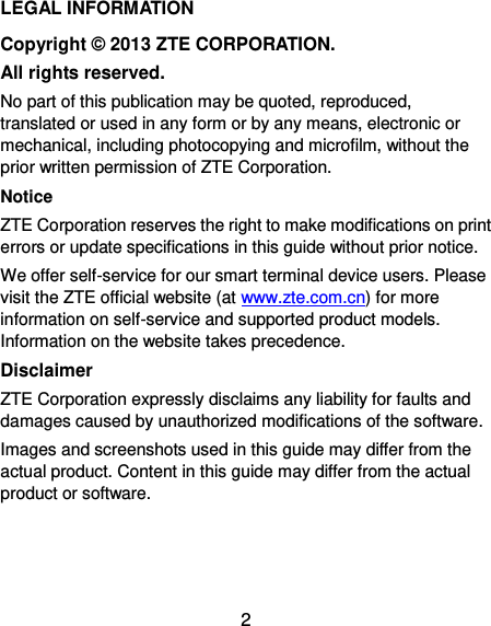  2 LEGAL INFORMATION Copyright ©  2013 ZTE CORPORATION. All rights reserved. No part of this publication may be quoted, reproduced, translated or used in any form or by any means, electronic or mechanical, including photocopying and microfilm, without the prior written permission of ZTE Corporation. Notice ZTE Corporation reserves the right to make modifications on print errors or update specifications in this guide without prior notice. We offer self-service for our smart terminal device users. Please visit the ZTE official website (at www.zte.com.cn) for more information on self-service and supported product models. Information on the website takes precedence. Disclaimer ZTE Corporation expressly disclaims any liability for faults and damages caused by unauthorized modifications of the software. Images and screenshots used in this guide may differ from the actual product. Content in this guide may differ from the actual product or software.    