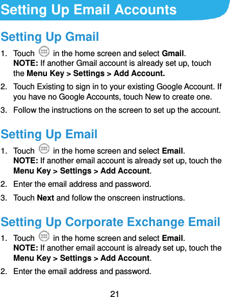  21 Setting Up Email Accounts Setting Up Gmail 1.  Touch    in the home screen and select Gmail. NOTE: If another Gmail account is already set up, touch the Menu Key &gt; Settings &gt; Add Account. 2.  Touch Existing to sign in to your existing Google Account. If you have no Google Accounts, touch New to create one. 3.  Follow the instructions on the screen to set up the account. Setting Up Email 1.  Touch    in the home screen and select Email. NOTE: If another email account is already set up, touch the Menu Key &gt; Settings &gt; Add Account. 2.  Enter the email address and password. 3.  Touch Next and follow the onscreen instructions. Setting Up Corporate Exchange Email 1.  Touch    in the home screen and select Email. NOTE: If another email account is already set up, touch the Menu Key &gt; Settings &gt; Add Account. 2.  Enter the email address and password. 