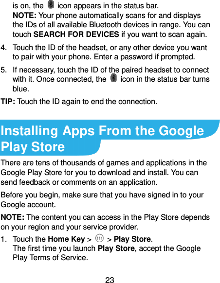  23 is on, the    icon appears in the status bar. NOTE: Your phone automatically scans for and displays the IDs of all available Bluetooth devices in range. You can touch SEARCH FOR DEVICES if you want to scan again. 4.  Touch the ID of the headset, or any other device you want to pair with your phone. Enter a password if prompted. 5.  If necessary, touch the ID of the paired headset to connect with it. Once connected, the    icon in the status bar turns blue. TIP: Touch the ID again to end the connection.  Installing Apps From the Google Play Store There are tens of thousands of games and applications in the Google Play Store for you to download and install. You can send feedback or comments on an application. Before you begin, make sure that you have signed in to your Google account. NOTE: The content you can access in the Play Store depends on your region and your service provider. 1.  Touch the Home Key &gt;    &gt; Play Store. The first time you launch Play Store, accept the Google Play Terms of Service. 