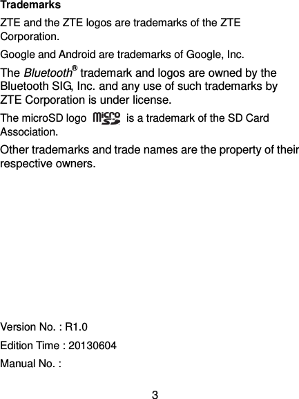  3 Trademarks ZTE and the ZTE logos are trademarks of the ZTE Corporation.   Google and Android are trademarks of Google, Inc.   The Bluetooth® trademark and logos are owned by the Bluetooth SIG, Inc. and any use of such trademarks by ZTE Corporation is under license.   The microSD logo    is a trademark of the SD Card Association.   Other trademarks and trade names are the property of their respective owners.         Version No. : R1.0 Edition Time : 20130604 Manual No. :   