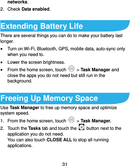  31 networks. 2.  Check Data enabled.  Extending Battery Life There are several things you can do to make your battery last longer.  Turn on Wi-Fi, Bluetooth, GPS, mobile data, auto-sync only when you need to.  Lower the screen brightness.  From the home screen, touch    &gt; Task Manager and close the apps you do not need but still run in the background.  Freeing Up Memory Space Use Task Manager to free up memory space and optimize system speed. 1.  From the home screen, touch    &gt; Task Manager. 2.  Touch the Tasks tab and touch the    button next to the application you do not need. You can also touch CLOSE ALL to stop all running applications. 