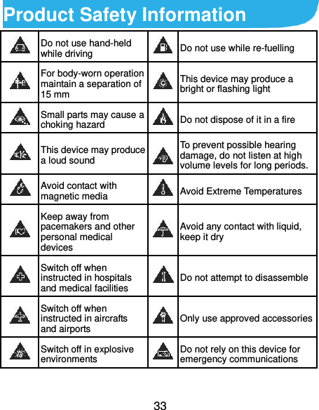  33 Product Safety Information  Do not use hand-held while driving  Do not use while re-fuelling  For body-worn operation maintain a separation of 15 mm  This device may produce a bright or flashing light  Small parts may cause a choking hazard  Do not dispose of it in a fire  This device may produce a loud sound  To prevent possible hearing damage, do not listen at high volume levels for long periods.  Avoid contact with magnetic media  Avoid Extreme Temperatures  Keep away from pacemakers and other personal medical devices  Avoid any contact with liquid, keep it dry  Switch off when instructed in hospitals and medical facilities  Do not attempt to disassemble  Switch off when instructed in aircrafts and airports  Only use approved accessories  Switch off in explosive environments  Do not rely on this device for emergency communications   