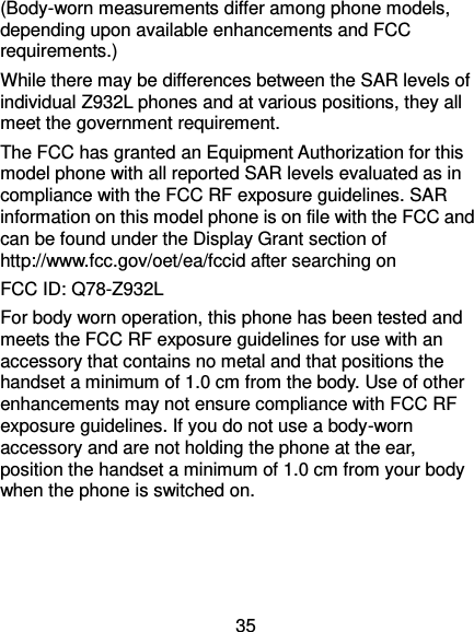  35 (Body-worn measurements differ among phone models, depending upon available enhancements and FCC requirements.) While there may be differences between the SAR levels of individual Z932L phones and at various positions, they all meet the government requirement. The FCC has granted an Equipment Authorization for this model phone with all reported SAR levels evaluated as in compliance with the FCC RF exposure guidelines. SAR information on this model phone is on file with the FCC and can be found under the Display Grant section of http://www.fcc.gov/oet/ea/fccid after searching on   FCC ID: Q78-Z932L For body worn operation, this phone has been tested and meets the FCC RF exposure guidelines for use with an accessory that contains no metal and that positions the handset a minimum of 1.0 cm from the body. Use of other enhancements may not ensure compliance with FCC RF exposure guidelines. If you do not use a body-worn accessory and are not holding the phone at the ear, position the handset a minimum of 1.0 cm from your body when the phone is switched on. 