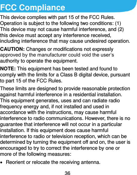  36 FCC Compliance This device complies with part 15 of the FCC Rules. Operation is subject to the following two conditions: (1) This device may not cause harmful interference, and (2) this device must accept any interference received, including interference that may cause undesired operation. CAUTION: Changes or modifications not expressly approved by the manufacturer could void the user’s authority to operate the equipment. NOTE: This equipment has been tested and found to comply with the limits for a Class B digital device, pursuant to part 15 of the FCC Rules.   These limits are designed to provide reasonable protection against harmful interference in a residential installation. This equipment generates, uses and can radiate radio frequency energy and, if not installed and used in accordance with the instructions, may cause harmful interference to radio communications. However, there is no guarantee that interference will not occur in a particular installation. If this equipment does cause harmful interference to radio or television reception, which can be determined by turning the equipment off and on, the user is encouraged to try to correct the interference by one or more of the following measures:   Reorient or relocate the receiving antenna. 