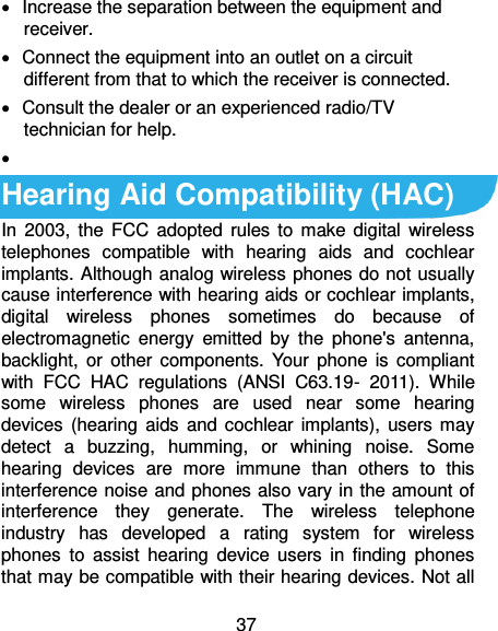  37   Increase the separation between the equipment and receiver.   Connect the equipment into an outlet on a circuit different from that to which the receiver is connected.   Consult the dealer or an experienced radio/TV technician for help.    Hearing Aid Compatibility (HAC)   In  2003,  the FCC adopted rules to  make digital wireless telephones  compatible  with  hearing  aids  and  cochlear implants. Although analog wireless phones do not usually cause interference with hearing aids or cochlear implants, digital  wireless  phones  sometimes  do  because  of electromagnetic  energy  emitted  by  the  phone&apos;s  antenna, backlight, or  other  components. Your  phone  is  compliant with  FCC  HAC  regulations  (ANSI  C63.19-  2011).  While some  wireless  phones  are  used  near  some  hearing devices (hearing aids  and cochlear implants),  users may detect  a  buzzing,  humming,  or  whining  noise.  Some hearing  devices  are  more  immune  than  others  to  this interference noise and phones also vary in the amount of interference  they  generate.  The  wireless  telephone industry  has  developed  a  rating  system  for  wireless phones  to  assist  hearing  device  users  in  finding  phones that may be compatible with their hearing devices. Not all 