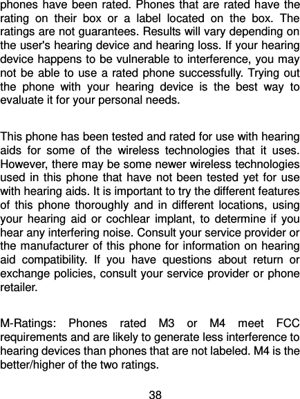  38 phones have been rated. Phones that are rated have the rating  on  their  box  or  a  label  located  on  the  box.  The ratings are not guarantees. Results will vary depending on the user&apos;s hearing device and hearing loss. If your hearing device happens to be vulnerable to interference, you may not be able to use a rated phone successfully. Trying out the  phone  with  your  hearing  device  is  the  best  way  to evaluate it for your personal needs.  This phone has been tested and rated for use with hearing aids  for  some  of  the  wireless  technologies  that  it  uses. However, there may be some newer wireless technologies used in this phone that have not been tested yet for use with hearing aids. It is important to try the different features of  this  phone  thoroughly  and  in  different  locations, using your hearing  aid  or cochlear  implant, to  determine if you hear any interfering noise. Consult your service provider or the manufacturer of this phone for information on hearing aid  compatibility.  If  you  have  questions  about  return  or exchange policies, consult your service provider or phone retailer.  M-Ratings:  Phones  rated  M3  or  M4  meet  FCC requirements and are likely to generate less interference to hearing devices than phones that are not labeled. M4 is the better/higher of the two ratings.   