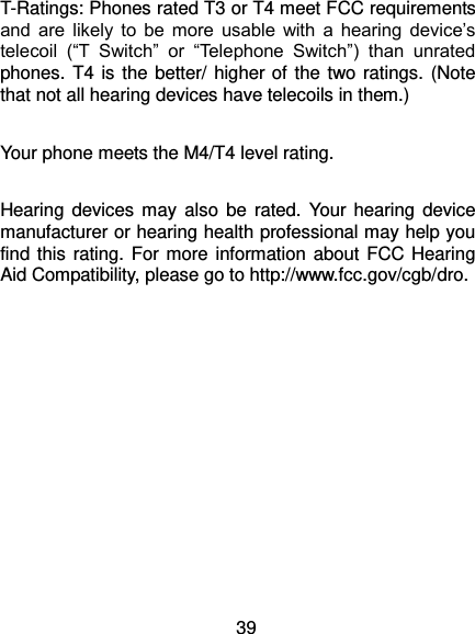  39 T-Ratings: Phones rated T3 or T4 meet FCC requirements and  are  likely  to  be  more  usable  with  a  hearing  device’s telecoil  (“T  Switch”  or  “Telephone  Switch”)  than  unrated phones. T4 is the better/ higher of the two ratings. (Note that not all hearing devices have telecoils in them.)      Your phone meets the M4/T4 level rating.  Hearing devices  may also  be rated. Your hearing device manufacturer or hearing health professional may help you find this  rating. For more information about FCC Hearing Aid Compatibility, please go to http://www.fcc.gov/cgb/dro. 