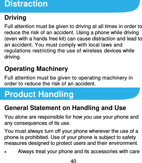  40  Distraction Driving Full attention must be given to driving at all times in order to reduce the risk of an accident. Using a phone while driving (even with a hands free kit) can cause distraction and lead to an accident. You must comply with local laws and regulations restricting the use of wireless devices while driving. Operating Machinery Full attention must be given to operating machinery in order to reduce the risk of an accident. Product Handling General Statement on Handling and Use You alone are responsible for how you use your phone and any consequences of its use. You must always turn off your phone wherever the use of a phone is prohibited. Use of your phone is subject to safety measures designed to protect users and their environment.  Always treat your phone and its accessories with care 
