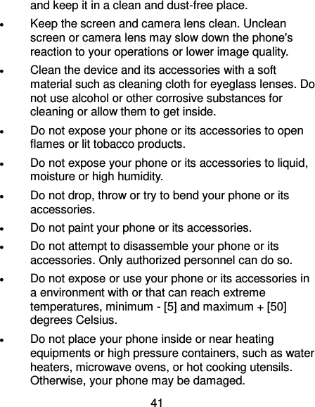  41 and keep it in a clean and dust-free place.  Keep the screen and camera lens clean. Unclean screen or camera lens may slow down the phone&apos;s reaction to your operations or lower image quality.  Clean the device and its accessories with a soft material such as cleaning cloth for eyeglass lenses. Do not use alcohol or other corrosive substances for cleaning or allow them to get inside.  Do not expose your phone or its accessories to open flames or lit tobacco products.  Do not expose your phone or its accessories to liquid, moisture or high humidity.  Do not drop, throw or try to bend your phone or its accessories.  Do not paint your phone or its accessories.  Do not attempt to disassemble your phone or its accessories. Only authorized personnel can do so.  Do not expose or use your phone or its accessories in a environment with or that can reach extreme temperatures, minimum - [5] and maximum + [50] degrees Celsius.  Do not place your phone inside or near heating equipments or high pressure containers, such as water heaters, microwave ovens, or hot cooking utensils. Otherwise, your phone may be damaged. 