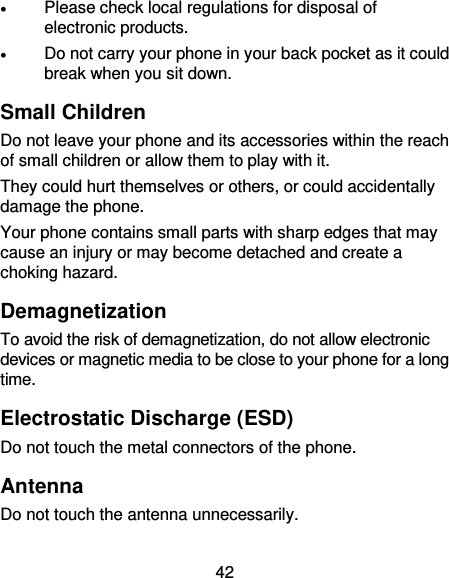  42  Please check local regulations for disposal of electronic products.  Do not carry your phone in your back pocket as it could break when you sit down. Small Children Do not leave your phone and its accessories within the reach of small children or allow them to play with it. They could hurt themselves or others, or could accidentally damage the phone. Your phone contains small parts with sharp edges that may cause an injury or may become detached and create a choking hazard. Demagnetization To avoid the risk of demagnetization, do not allow electronic devices or magnetic media to be close to your phone for a long time. Electrostatic Discharge (ESD) Do not touch the metal connectors of the phone. Antenna Do not touch the antenna unnecessarily. 