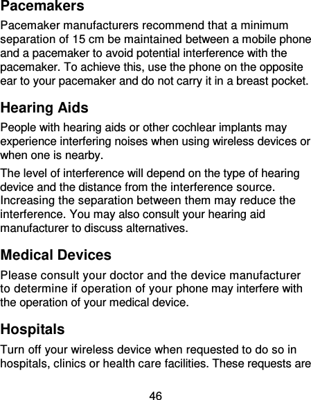  46 Pacemakers Pacemaker manufacturers recommend that a minimum separation of 15 cm be maintained between a mobile phone and a pacemaker to avoid potential interference with the pacemaker. To achieve this, use the phone on the opposite ear to your pacemaker and do not carry it in a breast pocket. Hearing Aids People with hearing aids or other cochlear implants may experience interfering noises when using wireless devices or when one is nearby. The level of interference will depend on the type of hearing device and the distance from the interference source. Increasing the separation between them may reduce the interference. You may also consult your hearing aid manufacturer to discuss alternatives. Medical Devices Please consult your doctor and the device manufacturer to determine if operation of your phone may interfere with the operation of your medical device. Hospitals Turn off your wireless device when requested to do so in hospitals, clinics or health care facilities. These requests are 
