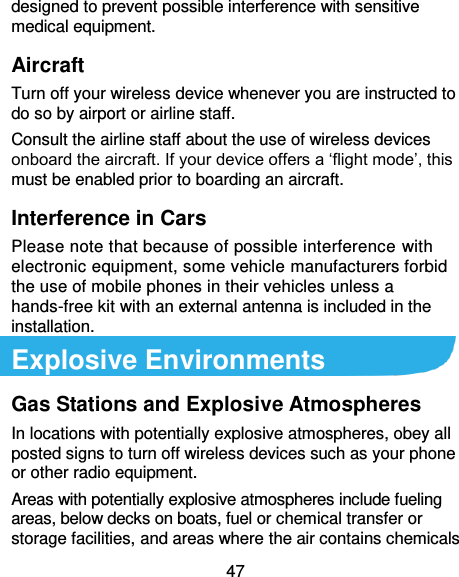  47 designed to prevent possible interference with sensitive medical equipment. Aircraft Turn off your wireless device whenever you are instructed to do so by airport or airline staff. Consult the airline staff about the use of wireless devices onboard the aircraft. If your device offers a ‘flight mode’, this must be enabled prior to boarding an aircraft. Interference in Cars Please note that because of possible interference with electronic equipment, some vehicle manufacturers forbid the use of mobile phones in their vehicles unless a hands-free kit with an external antenna is included in the installation. Explosive Environments Gas Stations and Explosive Atmospheres In locations with potentially explosive atmospheres, obey all posted signs to turn off wireless devices such as your phone or other radio equipment. Areas with potentially explosive atmospheres include fueling areas, below decks on boats, fuel or chemical transfer or storage facilities, and areas where the air contains chemicals 