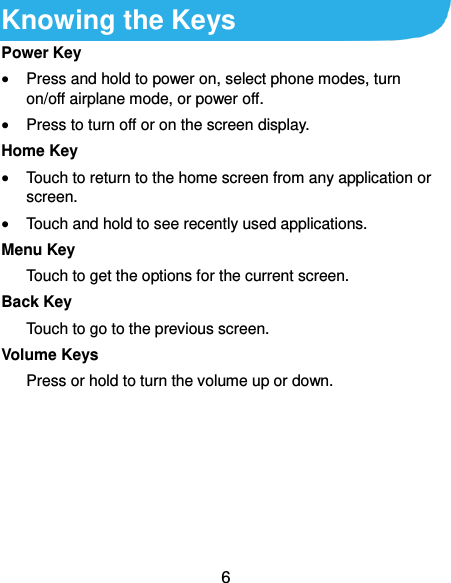  6 Knowing the Keys Power Key  Press and hold to power on, select phone modes, turn on/off airplane mode, or power off.  Press to turn off or on the screen display. Home Key  Touch to return to the home screen from any application or screen.  Touch and hold to see recently used applications. Menu Key Touch to get the options for the current screen. Back Key Touch to go to the previous screen. Volume Keys Press or hold to turn the volume up or down.     
