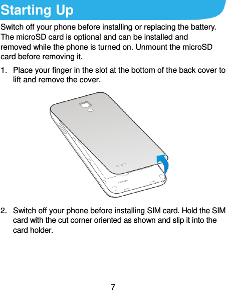  7 Starting Up Switch off your phone before installing or replacing the battery. The microSD card is optional and can be installed and removed while the phone is turned on. Unmount the microSD card before removing it. 1.  Place your finger in the slot at the bottom of the back cover to lift and remove the cover.  2.  Switch off your phone before installing SIM card. Hold the SIM card with the cut corner oriented as shown and slip it into the card holder. 