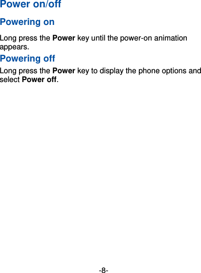  -8- Power on/off   Powering on   Long press the Power key until the power-on animation appears. Powering off Long press the Power key to display the phone options and select Power off.   