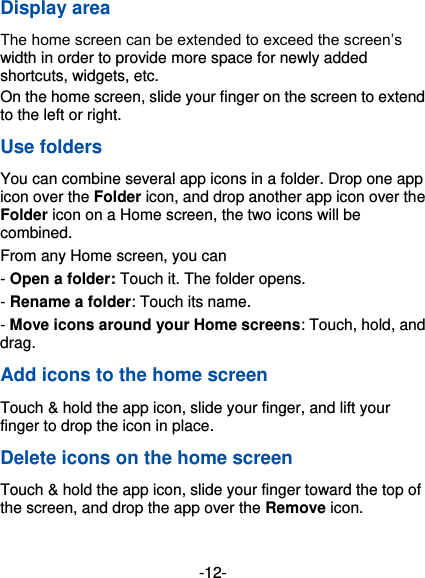  -12- Display area The home screen can be extended to exceed the screen’s width in order to provide more space for newly added shortcuts, widgets, etc. On the home screen, slide your finger on the screen to extend to the left or right. Use folders You can combine several app icons in a folder. Drop one app icon over the Folder icon, and drop another app icon over the Folder icon on a Home screen, the two icons will be combined. From any Home screen, you can - Open a folder: Touch it. The folder opens. - Rename a folder: Touch its name. - Move icons around your Home screens: Touch, hold, and drag. Add icons to the home screen Touch &amp; hold the app icon, slide your finger, and lift your finger to drop the icon in place. Delete icons on the home screen Touch &amp; hold the app icon, slide your finger toward the top of the screen, and drop the app over the Remove icon.    