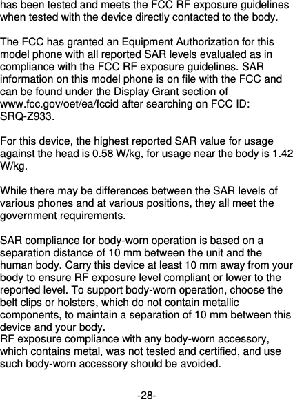  -28- has been tested and meets the FCC RF exposure guidelines when tested with the device directly contacted to the body.    The FCC has granted an Equipment Authorization for this model phone with all reported SAR levels evaluated as in compliance with the FCC RF exposure guidelines. SAR information on this model phone is on file with the FCC and can be found under the Display Grant section of www.fcc.gov/oet/ea/fccid after searching on FCC ID: SRQ-Z933.  For this device, the highest reported SAR value for usage against the head is 0.58 W/kg, for usage near the body is 1.42 W/kg.  While there may be differences between the SAR levels of various phones and at various positions, they all meet the government requirements.  SAR compliance for body-worn operation is based on a separation distance of 10 mm between the unit and the human body. Carry this device at least 10 mm away from your body to ensure RF exposure level compliant or lower to the reported level. To support body-worn operation, choose the belt clips or holsters, which do not contain metallic components, to maintain a separation of 10 mm between this device and your body.   RF exposure compliance with any body-worn accessory, which contains metal, was not tested and certified, and use such body-worn accessory should be avoided. 