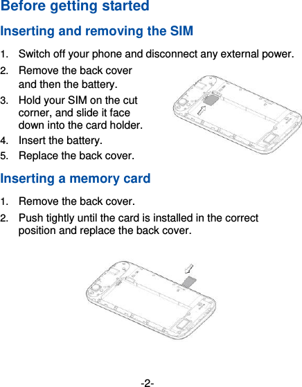  -2- Before getting started Inserting and removing the SIM 1. Switch off your phone and disconnect any external power. 2. Remove the back cover and then the battery. 3. Hold your SIM on the cut corner, and slide it face down into the card holder.   4. Insert the battery. 5. Replace the back cover. Inserting a memory card 1. Remove the back cover. 2. Push tightly until the card is installed in the correct position and replace the back cover.  