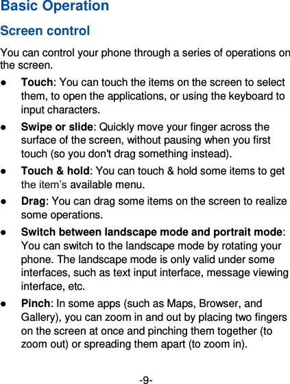  -9- 第 页Basic Operation Screen control You can control your phone through a series of operations on the screen.    Touch: You can touch the items on the screen to select them, to open the applications, or using the keyboard to input characters.  Swipe or slide: Quickly move your finger across the surface of the screen, without pausing when you first touch (so you don&apos;t drag something instead).    Touch &amp; hold: You can touch &amp; hold some items to get the item’s available menu.    Drag: You can drag some items on the screen to realize some operations.  Switch between landscape mode and portrait mode: You can switch to the landscape mode by rotating your phone. The landscape mode is only valid under some interfaces, such as text input interface, message viewing interface, etc.    Pinch: In some apps (such as Maps, Browser, and Gallery), you can zoom in and out by placing two fingers on the screen at once and pinching them together (to zoom out) or spreading them apart (to zoom in). 