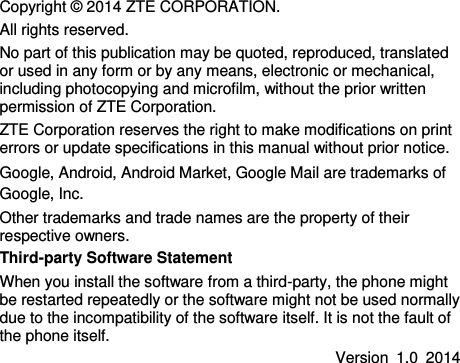   Copyright © 2014 ZTE CORPORATION. All rights reserved. No part of this publication may be quoted, reproduced, translated or used in any form or by any means, electronic or mechanical, including photocopying and microfilm, without the prior written permission of ZTE Corporation. ZTE Corporation reserves the right to make modifications on print errors or update specifications in this manual without prior notice. Google, Android, Android Market, Google Mail are trademarks of Google, Inc. Other trademarks and trade names are the property of their respective owners. Third-party Software Statement   When you install the software from a third-party, the phone might be restarted repeatedly or the software might not be used normally due to the incompatibility of the software itself. It is not the fault of the phone itself.   Version  1.0  2014   