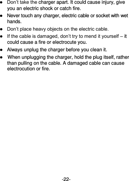  -22-  Don’t take the charger apart. It could cause injury, give you an electric shock or catch fire.    Never touch any charger, electric cable or socket with wet hands.  Don’t place heavy objects on the electric cable.  If the cable is damaged, don’t try to mend it yourself – it could cause a fire or electrocute you.    Always unplug the charger before you clean it.  When unplugging the charger, hold the plug itself, rather than pulling on the cable. A damaged cable can cause electrocution or fire. 