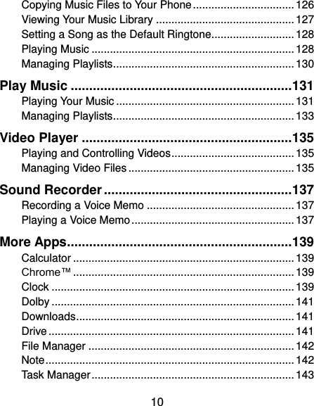  10 Copying Music Files to Your Phone ................................. 126 Viewing Your Music Library ............................................. 127 Setting a Song as the Default Ringtone........................... 128 Playing Music .................................................................. 128 Managing Playlists ........................................................... 130 Play Music ............................................................ 131 Playing Your Music .......................................................... 131 Managing Playlists ........................................................... 133 Video Player ......................................................... 135 Playing and Controlling Videos ........................................ 135 Managing Video Files ...................................................... 135 Sound Recorder ................................................... 137 Recording a Voice Memo ................................................ 137 Playing a Voice Memo ..................................................... 137 More Apps ............................................................. 139 Calculator ........................................................................ 139 Chrome™ ........................................................................ 139 Clock ............................................................................... 139 Dolby ............................................................................... 141 Downloads ....................................................................... 141 Drive ................................................................................ 141 File Manager ................................................................... 142 Note ................................................................................. 142 Task Manager .................................................................. 143 