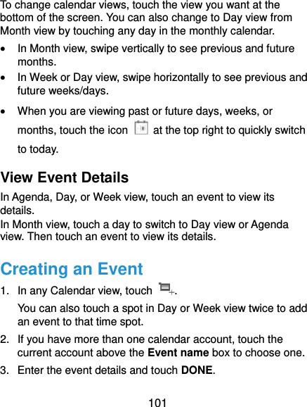  101 To change calendar views, touch the view you want at the bottom of the screen. You can also change to Day view from Month view by touching any day in the monthly calendar.  In Month view, swipe vertically to see previous and future months.  In Week or Day view, swipe horizontally to see previous and future weeks/days.  When you are viewing past or future days, weeks, or months, touch the icon    at the top right to quickly switch to today. View Event Details In Agenda, Day, or Week view, touch an event to view its details. In Month view, touch a day to switch to Day view or Agenda view. Then touch an event to view its details. Creating an Event 1.  In any Calendar view, touch  . You can also touch a spot in Day or Week view twice to add an event to that time spot. 2.  If you have more than one calendar account, touch the current account above the Event name box to choose one. 3.  Enter the event details and touch DONE. 