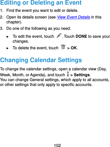  102 Editing or Deleting an Event 1.  Find the event you want to edit or delete. 2.  Open its details screen (see View Event Details in this chapter). 3.  Do one of the following as you need.  To edit the event, touch  . Touch DONE to save your changes.  To delete the event, touch   &gt; OK. Changing Calendar Settings To change the calendar settings, open a calendar view (Day, Week, Month, or Agenda), and touch    &gt; Settings. You can change General settings, which apply to all accounts, or other settings that only apply to specific accounts.     