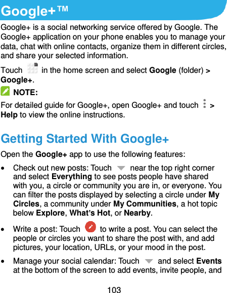  103 Google+™ Google+ is a social networking service offered by Google. The Google+ application on your phone enables you to manage your data, chat with online contacts, organize them in different circles, and share your selected information. Touch   in the home screen and select Google (folder) &gt; Google+.   NOTE: For detailed guide for Google+, open Google+ and touch    &gt; Help to view the online instructions. Getting Started With Google+ Open the Google+ app to use the following features:  Check out new posts: Touch    near the top right corner and select Everything to see posts people have shared with you, a circle or community you are in, or everyone. You can filter the posts displayed by selecting a circle under My Circles, a community under My Communities, a hot topic below Explore, What’s Hot, or Nearby.  Write a post: Touch    to write a post. You can select the people or circles you want to share the post with, and add pictures, your location, URLs, or your mood in the post.  Manage your social calendar: Touch    and select Events at the bottom of the screen to add events, invite people, and 