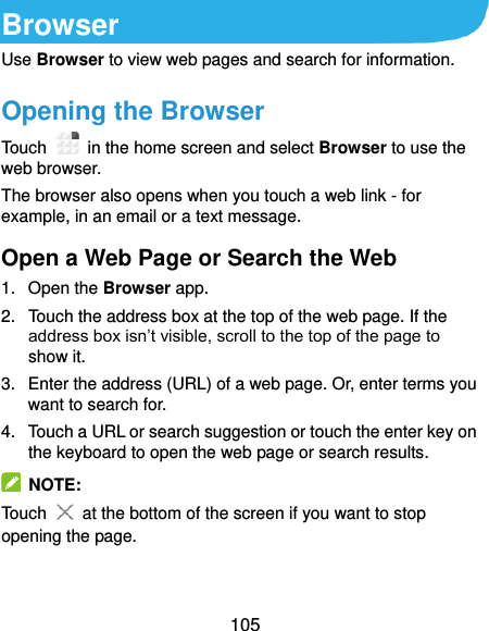  105 Browser Use Browser to view web pages and search for information. Opening the Browser Touch    in the home screen and select Browser to use the web browser. The browser also opens when you touch a web link - for example, in an email or a text message.   Open a Web Page or Search the Web 1.  Open the Browser app. 2.  Touch the address box at the top of the web page. If the address box isn’t visible, scroll to the top of the page to show it. 3.  Enter the address (URL) of a web page. Or, enter terms you want to search for.   4.  Touch a URL or search suggestion or touch the enter key on the keyboard to open the web page or search results.   NOTE: Touch   at the bottom of the screen if you want to stop opening the page.   