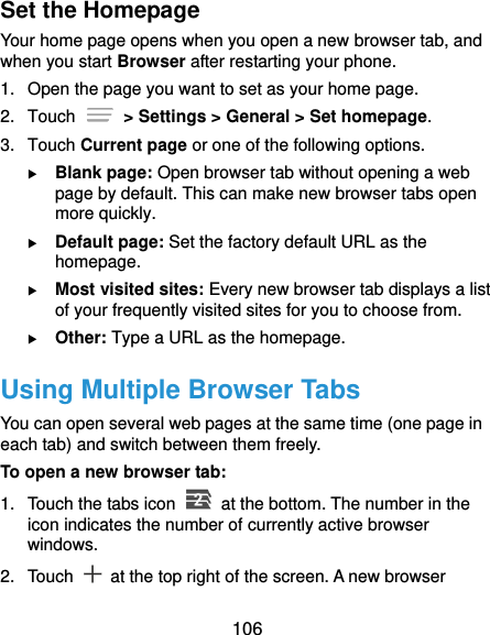  106 Set the Homepage Your home page opens when you open a new browser tab, and when you start Browser after restarting your phone. 1.  Open the page you want to set as your home page. 2.  Touch   &gt; Settings &gt; General &gt; Set homepage. 3.  Touch Current page or one of the following options.  Blank page: Open browser tab without opening a web page by default. This can make new browser tabs open more quickly.  Default page: Set the factory default URL as the homepage.  Most visited sites: Every new browser tab displays a list of your frequently visited sites for you to choose from.  Other: Type a URL as the homepage. Using Multiple Browser Tabs You can open several web pages at the same time (one page in each tab) and switch between them freely. To open a new browser tab: 1.  Touch the tabs icon    at the bottom. The number in the icon indicates the number of currently active browser windows. 2.  Touch    at the top right of the screen. A new browser 