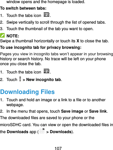  107 window opens and the homepage is loaded. To switch between tabs: 1.  Touch the tabs icon  .   2.  Swipe vertically to scroll through the list of opened tabs. 3.  Touch the thumbnail of the tab you want to open.   NOTE: Swipe a thumbnail horizontally or touch its X to close the tab. To use incognito tab for privacy browsing: Pages you view in incognito tabs won’t appear in your browsing history or search history. No trace will be left on your phone once you close the tab. 1.  Touch the tabs icon  . 2.  Touch    &gt; New incognito tab. Downloading Files 1.  Touch and hold an image or a link to a file or to another webpage.   2.  In the menu that opens, touch Save image or Save link. The downloaded files are saved to your phone or the microSDHC card. You can view or open the downloaded files in the Downloads app (  &gt; Downloads). 