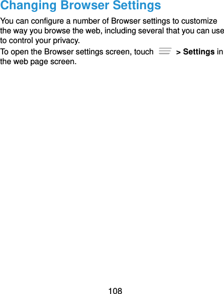  108 Changing Browser Settings You can configure a number of Browser settings to customize the way you browse the web, including several that you can use to control your privacy. To open the Browser settings screen, touch    &gt; Settings in the web page screen.  