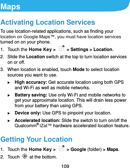  109 Maps Activating Location Services To use location-related applications, such as finding your location on Google Maps™, you must have location services turned on on your phone. 1.  Touch the Home Key &gt;   &gt; Settings &gt; Location. 2.  Slide the Location switch at the top to turn location services on or off. 3.  When location is enabled, touch Mode to select location sources you want to use.  High accuracy: Get accurate location using both GPS and Wi-Fi as well as mobile networks.  Battery saving: Use only Wi-Fi and mobile networks to get your approximate location. This will drain less power from your battery than using GPS.  Device only: Use GPS to pinpoint your location.  Accelerated location: Slide the switch to turn on/off the Qualcomm® IZat™ hardware accelerated location feature. Getting Your Location 1.  Touch the Home Key &gt;    &gt; Google (folder) &gt; Maps. 2.  Touch    at the bottom. 