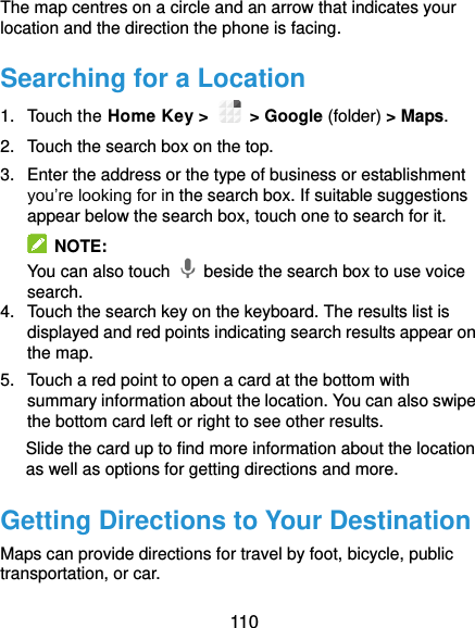  110 The map centres on a circle and an arrow that indicates your location and the direction the phone is facing. Searching for a Location 1.  Touch the Home Key &gt;    &gt; Google (folder) &gt; Maps. 2.  Touch the search box on the top. 3.  Enter the address or the type of business or establishment you’re looking for in the search box. If suitable suggestions appear below the search box, touch one to search for it.   NOTE: You can also touch    beside the search box to use voice search. 4.  Touch the search key on the keyboard. The results list is displayed and red points indicating search results appear on the map. 5.  Touch a red point to open a card at the bottom with summary information about the location. You can also swipe the bottom card left or right to see other results. Slide the card up to find more information about the location as well as options for getting directions and more. Getting Directions to Your Destination Maps can provide directions for travel by foot, bicycle, public transportation, or car. 
