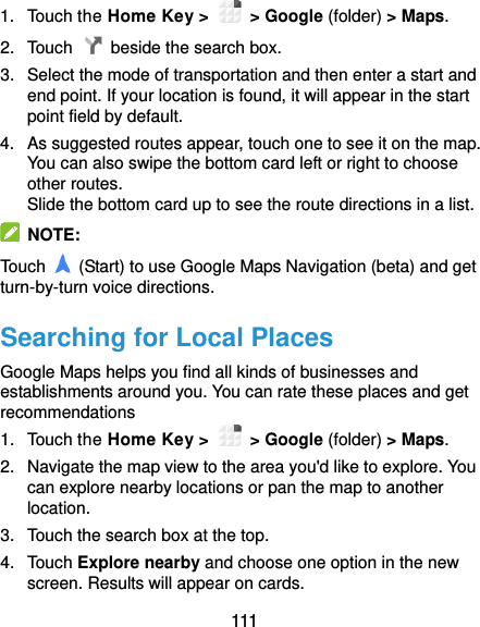  111 1.  Touch the Home Key &gt;    &gt; Google (folder) &gt; Maps. 2.  Touch    beside the search box. 3.  Select the mode of transportation and then enter a start and end point. If your location is found, it will appear in the start point field by default. 4.  As suggested routes appear, touch one to see it on the map. You can also swipe the bottom card left or right to choose other routes. Slide the bottom card up to see the route directions in a list.   NOTE: Touch    (Start) to use Google Maps Navigation (beta) and get turn-by-turn voice directions. Searching for Local Places Google Maps helps you find all kinds of businesses and establishments around you. You can rate these places and get recommendations 1.  Touch the Home Key &gt;    &gt; Google (folder) &gt; Maps. 2.  Navigate the map view to the area you&apos;d like to explore. You can explore nearby locations or pan the map to another location. 3.  Touch the search box at the top. 4.  Touch Explore nearby and choose one option in the new screen. Results will appear on cards. 