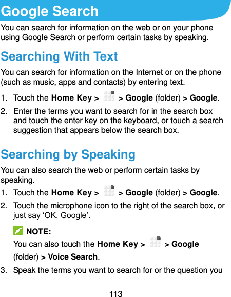  113 Google Search You can search for information on the web or on your phone using Google Search or perform certain tasks by speaking. Searching With Text You can search for information on the Internet or on the phone (such as music, apps and contacts) by entering text. 1.  Touch the Home Key &gt;    &gt; Google (folder) &gt; Google. 2.  Enter the terms you want to search for in the search box and touch the enter key on the keyboard, or touch a search suggestion that appears below the search box. Searching by Speaking You can also search the web or perform certain tasks by speaking. 1.  Touch the Home Key &gt;    &gt; Google (folder) &gt; Google. 2.  Touch the microphone icon to the right of the search box, or just say ‘OK, Google’.   NOTE: You can also touch the Home Key &gt;    &gt; Google (folder) &gt; Voice Search. 3.  Speak the terms you want to search for or the question you 