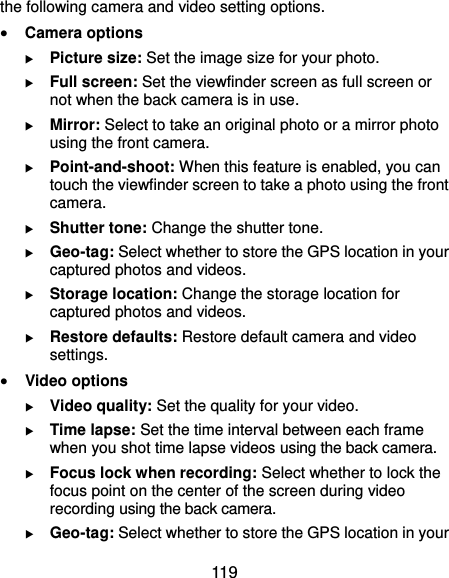  119 the following camera and video setting options.  Camera options  Picture size: Set the image size for your photo.  Full screen: Set the viewfinder screen as full screen or not when the back camera is in use.  Mirror: Select to take an original photo or a mirror photo using the front camera.  Point-and-shoot: When this feature is enabled, you can touch the viewfinder screen to take a photo using the front camera.  Shutter tone: Change the shutter tone.  Geo-tag: Select whether to store the GPS location in your captured photos and videos.  Storage location: Change the storage location for captured photos and videos.  Restore defaults: Restore default camera and video settings.  Video options  Video quality: Set the quality for your video.  Time lapse: Set the time interval between each frame when you shot time lapse videos using the back camera.    Focus lock when recording: Select whether to lock the focus point on the center of the screen during video recording using the back camera.  Geo-tag: Select whether to store the GPS location in your 