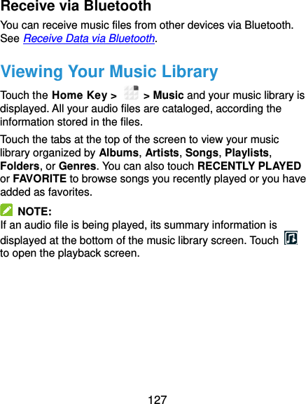  127 Receive via Bluetooth You can receive music files from other devices via Bluetooth. See Receive Data via Bluetooth. Viewing Your Music Library Touch the Home Key &gt;    &gt; Music and your music library is displayed. All your audio files are cataloged, according the information stored in the files. Touch the tabs at the top of the screen to view your music library organized by Albums, Artists, Songs, Playlists, Folders, or Genres. You can also touch RECENTLY PLAYED or FAVORITE to browse songs you recently played or you have added as favorites.   NOTE: If an audio file is being played, its summary information is displayed at the bottom of the music library screen. Touch   to open the playback screen.     