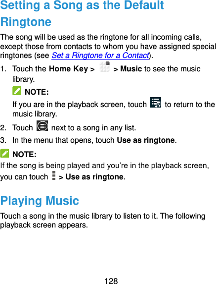  128 Setting a Song as the Default Ringtone The song will be used as the ringtone for all incoming calls, except those from contacts to whom you have assigned special ringtones (see Set a Ringtone for a Contact). 1.  Touch the Home Key &gt;    &gt; Music to see the music library.   NOTE: If you are in the playback screen, touch    to return to the music library. 2.  Touch    next to a song in any list. 3.  In the menu that opens, touch Use as ringtone.   NOTE: If the song is being played and you’re in the playback screen, you can touch    &gt; Use as ringtone. Playing Music Touch a song in the music library to listen to it. The following playback screen appears. 