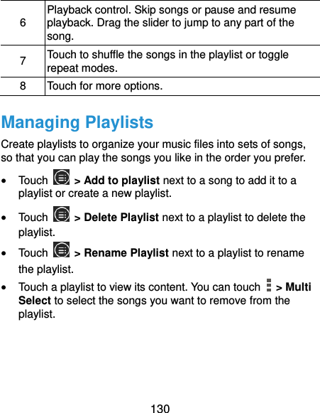  130 6 Playback control. Skip songs or pause and resume playback. Drag the slider to jump to any part of the song. 7 Touch to shuffle the songs in the playlist or toggle repeat modes. 8 Touch for more options. Managing Playlists Create playlists to organize your music files into sets of songs, so that you can play the songs you like in the order you prefer.  Touch   &gt; Add to playlist next to a song to add it to a playlist or create a new playlist.  Touch   &gt; Delete Playlist next to a playlist to delete the playlist.  Touch   &gt; Rename Playlist next to a playlist to rename the playlist.  Touch a playlist to view its content. You can touch    &gt; Multi Select to select the songs you want to remove from the playlist.  