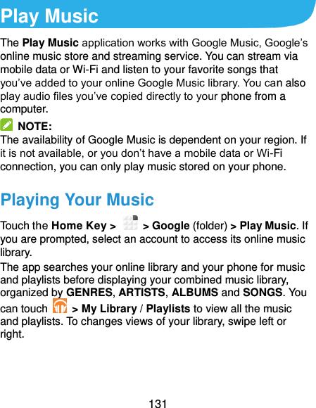  131 Play Music The Play Music application works with Google Music, Google’s online music store and streaming service. You can stream via mobile data or Wi-Fi and listen to your favorite songs that you’ve added to your online Google Music library. You can also play audio files you’ve copied directly to your phone from a computer.   NOTE: The availability of Google Music is dependent on your region. If it is not available, or you don’t have a mobile data or Wi-Fi connection, you can only play music stored on your phone. Playing Your Music Touch the Home Key &gt;    &gt; Google (folder) &gt; Play Music. If you are prompted, select an account to access its online music library. The app searches your online library and your phone for music and playlists before displaying your combined music library, organized by GENRES, ARTISTS, ALBUMS and SONGS. You can touch   &gt; My Library / Playlists to view all the music and playlists. To changes views of your library, swipe left or right.    
