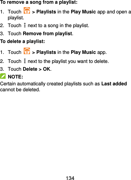  134 To remove a song from a playlist: 1.  Touch    &gt; Playlists in the Play Music app and open a playlist. 2.  Touch   next to a song in the playlist. 3.  Touch Remove from playlist. To delete a playlist: 1.  Touch   &gt; Playlists in the Play Music app. 2.  Touch   next to the playlist you want to delete. 3.  Touch Delete &gt; OK.   NOTE: Certain automatically created playlists such as Last added cannot be deleted. 