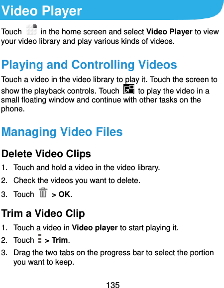  135 Video Player Touch    in the home screen and select Video Player to view your video library and play various kinds of videos. Playing and Controlling Videos Touch a video in the video library to play it. Touch the screen to show the playback controls. Touch    to play the video in a small floating window and continue with other tasks on the phone. Managing Video Files Delete Video Clips 1.  Touch and hold a video in the video library. 2.  Check the videos you want to delete. 3.  Touch   &gt; OK. Trim a Video Clip 1.  Touch a video in Video player to start playing it. 2.  Touch    &gt; Trim. 3.  Drag the two tabs on the progress bar to select the portion you want to keep. 