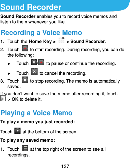  137 Sound Recorder Sound Recorder enables you to record voice memos and listen to them whenever you like. Recording a Voice Memo 1.  Touch the Home Key &gt;    &gt; Sound Recorder. 2.  Touch    to start recording. During recording, you can do the following:  Touch  /   to pause or continue the recording.  Touch    to cancel the recording. 3.  Touch    to stop recording. The memo is automatically saved. If you don’t want to save the memo after recording it, touch   &gt; OK to delete it. Playing a Voice Memo To play a memo you just recorded: Touch    at the bottom of the screen. To play any saved memo: 1.  Touch    at the top right of the screen to see all recordings. 