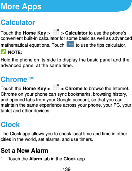  139 More Apps Calculator Touch the Home Key &gt;    &gt; Calculator to use the phone’s convenient built-in calculator for some basic as well as advanced mathematical equations. Touch    to use the tips calculator.   NOTE: Hold the phone on its side to display the basic panel and the advanced panel at the same time. Chrome™ Touch the Home Key &gt;    &gt; Chrome to browse the Internet. Chrome on your phone can sync bookmarks, browsing history, and opened tabs from your Google account, so that you can maintain the same experience across your phone, your PC, your tablet and other devices. Clock The Clock app allows you to check local time and time in other cities in the world, set alarms, and use timers. Set a New Alarm 1.  Touch the Alarm tab in the Clock app. 
