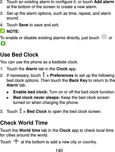  140 2.  Touch an existing alarm to configure it, or touch Add alarm at the bottom of the screen to create a new alarm. 3.  Set up the alarm options, such as time, repeat, and alarm sound. 4.  Touch Save to save and exit.   NOTE: To enable or disable existing alarms directly, just touch    or . Use Bed Clock You can use the phone as a bedside clock. 1.  Touch the Alarm tab in the Clock app. 2.  If necessary, touch    &gt; Preferences to set up the following bed clock options. Then touch the Back Key to return to the Alarm tab.  Enable bed clock: Turn on or off the bed clock function.  Bed clock never sleeps: Keep the bed clock screen turned on when charging the phone. 3.  Touch    &gt; Bed Clock to open the bed clock screen. Check World Time Touch the World time tab in the Clock app to check local time for cities around the world. Touch    at the bottom to add a new city or country. 