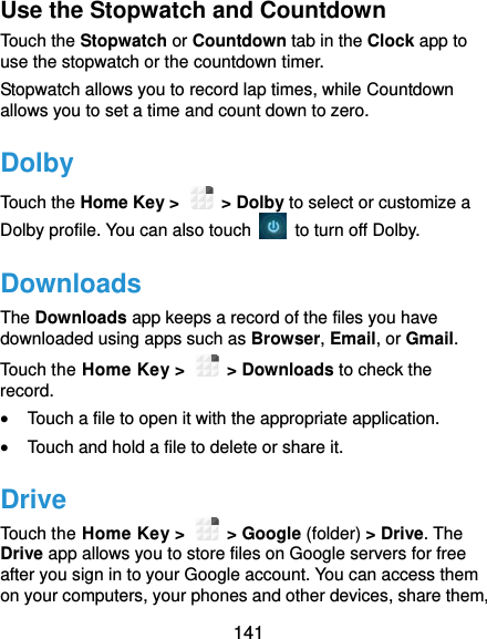  141 Use the Stopwatch and Countdown Touch the Stopwatch or Countdown tab in the Clock app to use the stopwatch or the countdown timer. Stopwatch allows you to record lap times, while Countdown allows you to set a time and count down to zero. Dolby Touch the Home Key &gt;    &gt; Dolby to select or customize a Dolby profile. You can also touch    to turn off Dolby. Downloads The Downloads app keeps a record of the files you have downloaded using apps such as Browser, Email, or Gmail. Touch the Home Key &gt;    &gt; Downloads to check the record.  Touch a file to open it with the appropriate application.  Touch and hold a file to delete or share it. Drive Touch the Home Key &gt;    &gt; Google (folder) &gt; Drive. The Drive app allows you to store files on Google servers for free after you sign in to your Google account. You can access them on your computers, your phones and other devices, share them, 